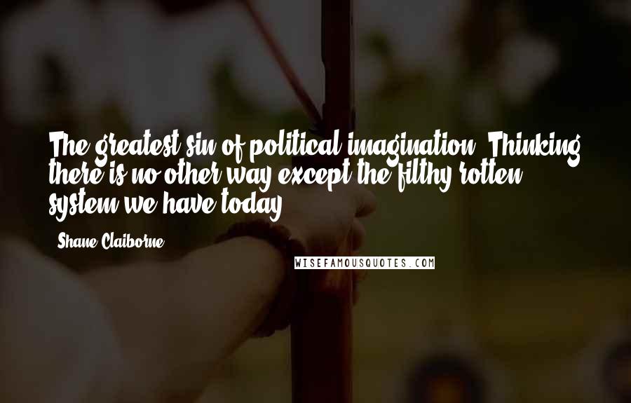 Shane Claiborne Quotes: The greatest sin of political imagination: Thinking there is no other way except the filthy rotten system we have today.