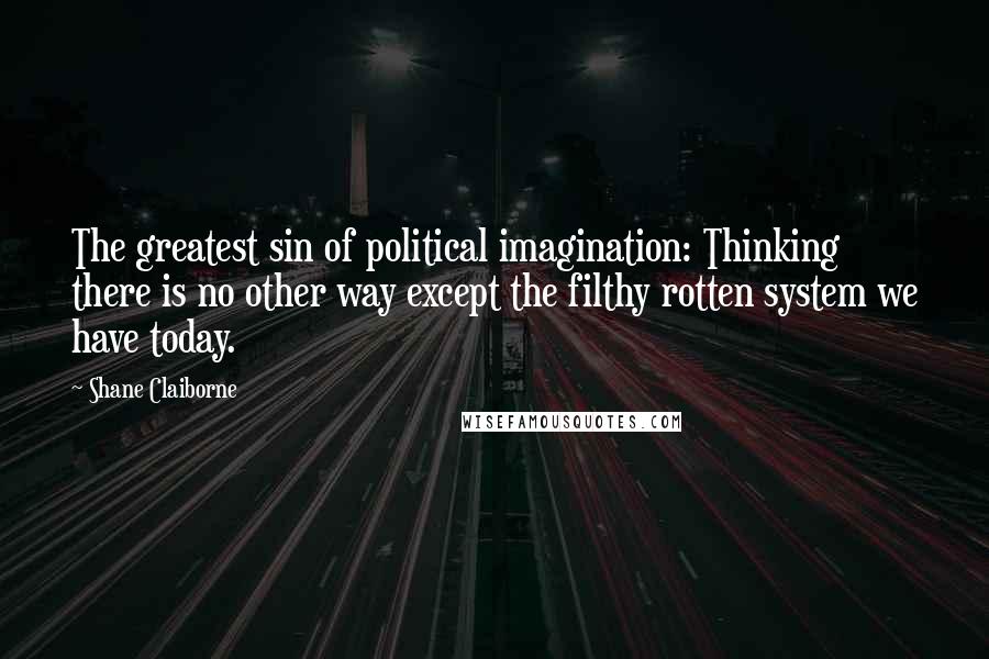 Shane Claiborne Quotes: The greatest sin of political imagination: Thinking there is no other way except the filthy rotten system we have today.