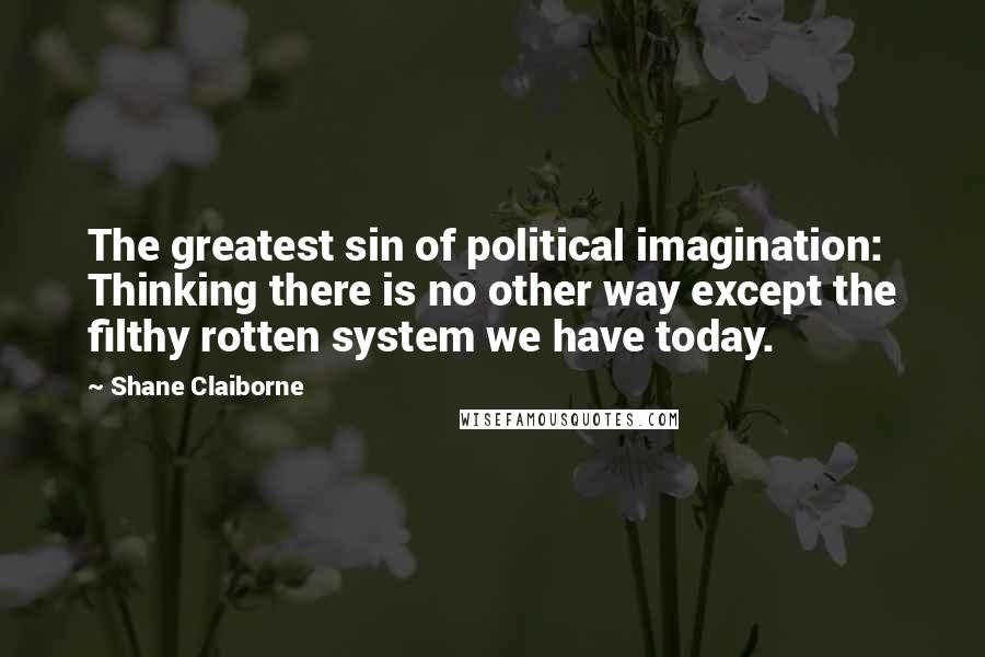 Shane Claiborne Quotes: The greatest sin of political imagination: Thinking there is no other way except the filthy rotten system we have today.