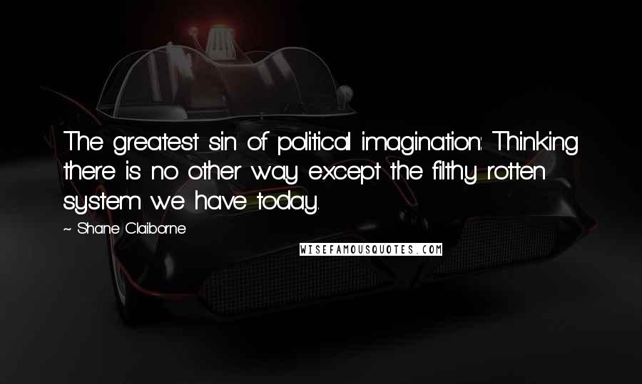 Shane Claiborne Quotes: The greatest sin of political imagination: Thinking there is no other way except the filthy rotten system we have today.