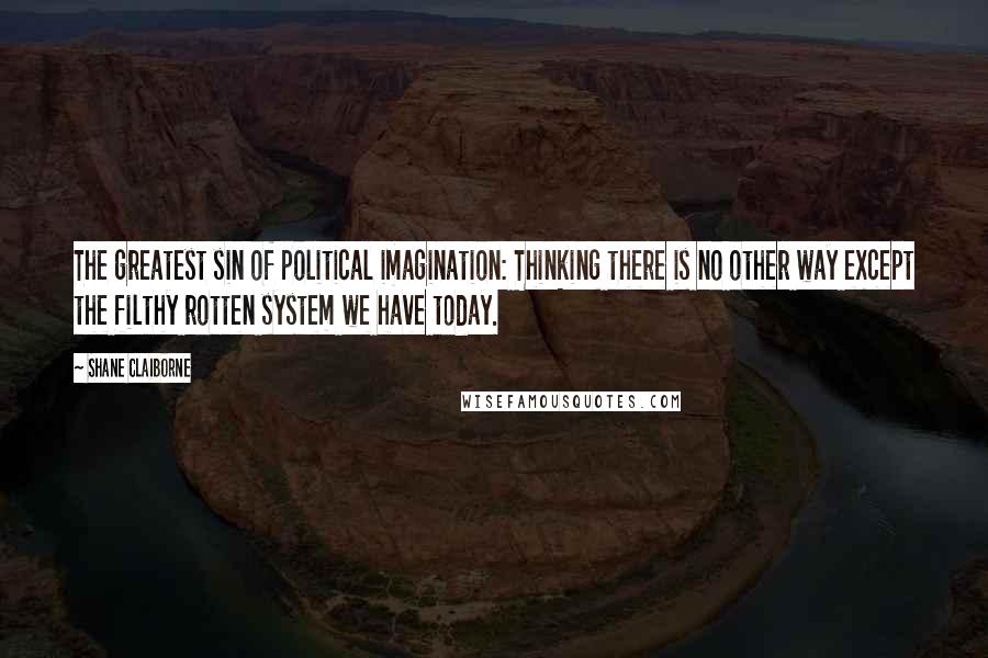 Shane Claiborne Quotes: The greatest sin of political imagination: Thinking there is no other way except the filthy rotten system we have today.