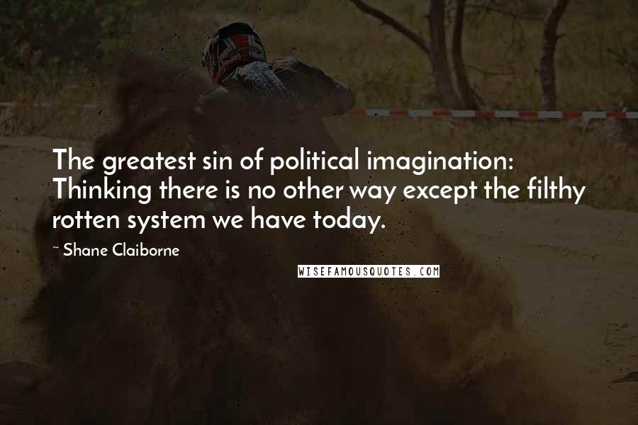 Shane Claiborne Quotes: The greatest sin of political imagination: Thinking there is no other way except the filthy rotten system we have today.