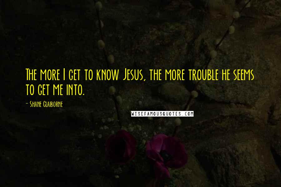 Shane Claiborne Quotes: The more I get to know Jesus, the more trouble he seems to get me into.