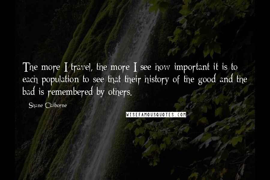 Shane Claiborne Quotes: The more I travel, the more I see how important it is to each population to see that their history of the good and the bad is remembered by others.