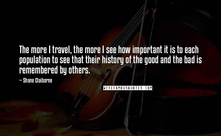 Shane Claiborne Quotes: The more I travel, the more I see how important it is to each population to see that their history of the good and the bad is remembered by others.