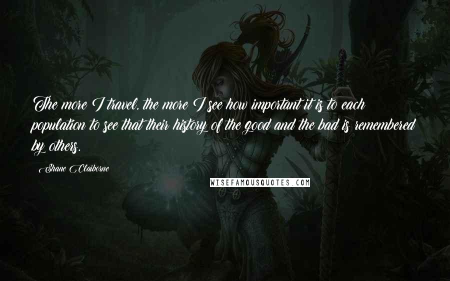 Shane Claiborne Quotes: The more I travel, the more I see how important it is to each population to see that their history of the good and the bad is remembered by others.