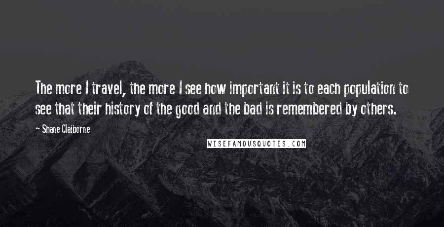 Shane Claiborne Quotes: The more I travel, the more I see how important it is to each population to see that their history of the good and the bad is remembered by others.