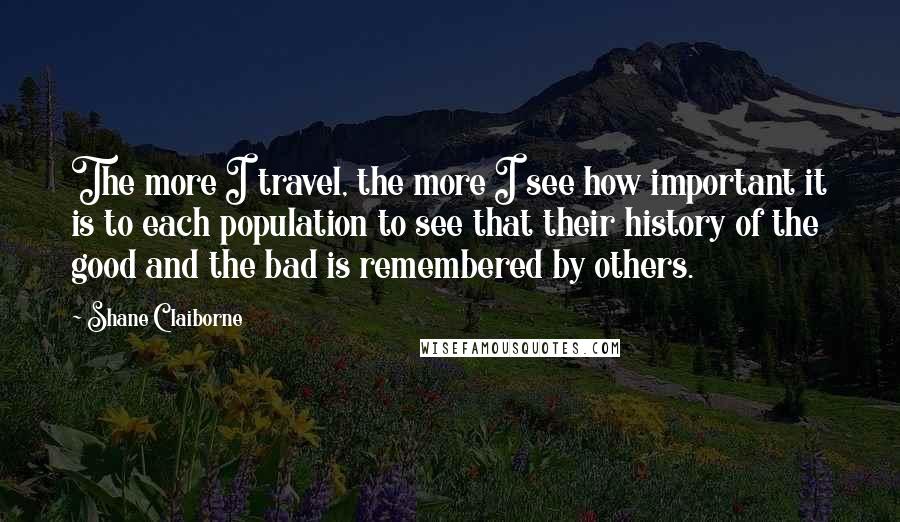 Shane Claiborne Quotes: The more I travel, the more I see how important it is to each population to see that their history of the good and the bad is remembered by others.