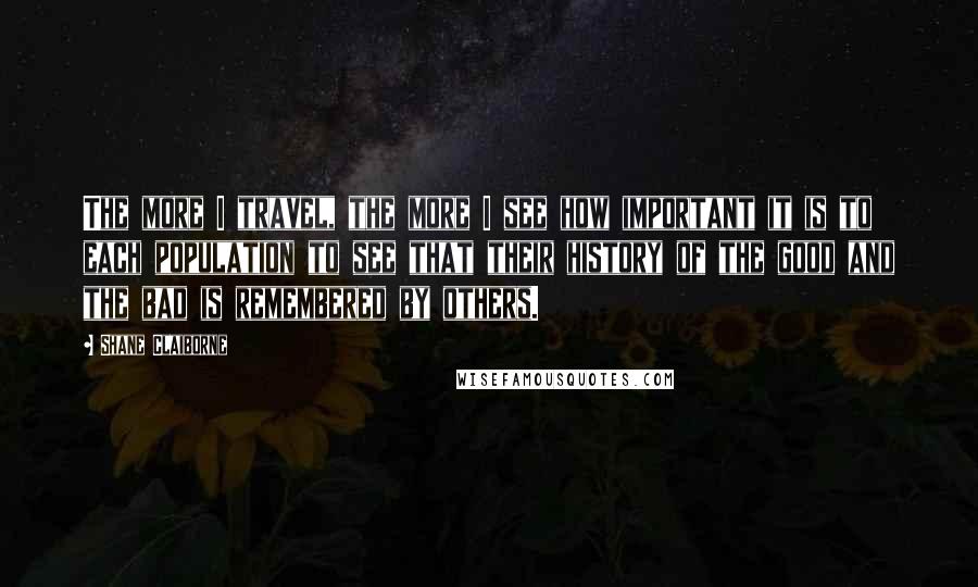 Shane Claiborne Quotes: The more I travel, the more I see how important it is to each population to see that their history of the good and the bad is remembered by others.