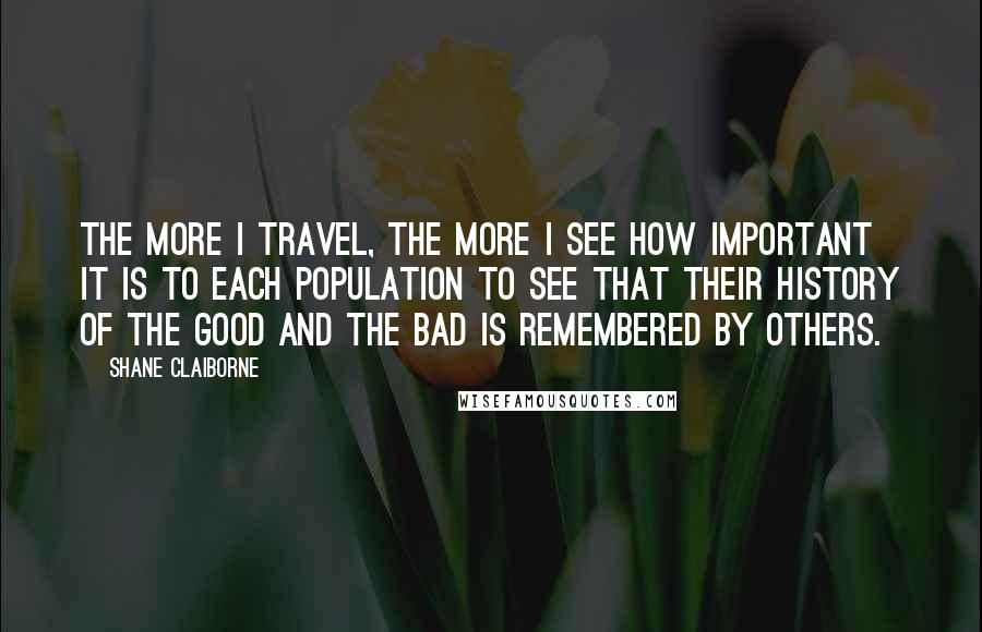 Shane Claiborne Quotes: The more I travel, the more I see how important it is to each population to see that their history of the good and the bad is remembered by others.