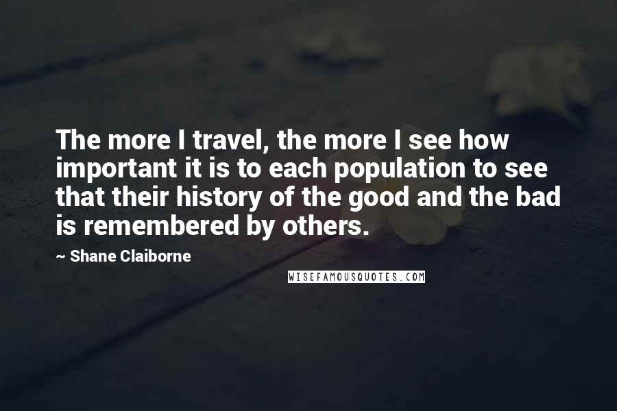 Shane Claiborne Quotes: The more I travel, the more I see how important it is to each population to see that their history of the good and the bad is remembered by others.