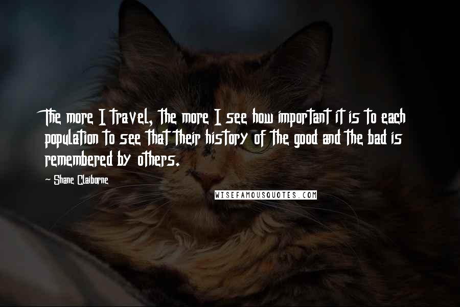 Shane Claiborne Quotes: The more I travel, the more I see how important it is to each population to see that their history of the good and the bad is remembered by others.