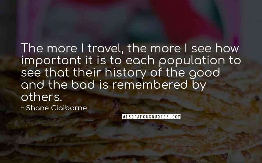 Shane Claiborne Quotes: The more I travel, the more I see how important it is to each population to see that their history of the good and the bad is remembered by others.