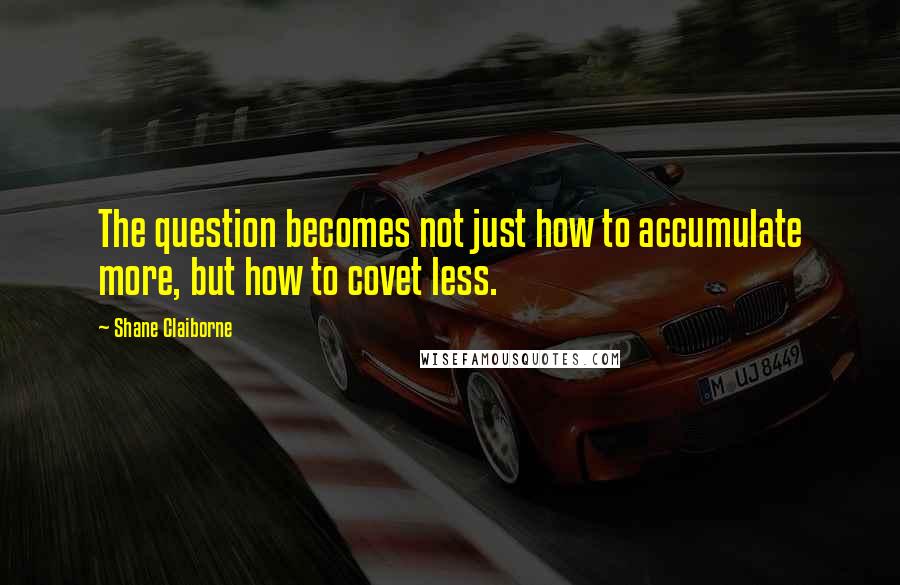 Shane Claiborne Quotes: The question becomes not just how to accumulate more, but how to covet less.