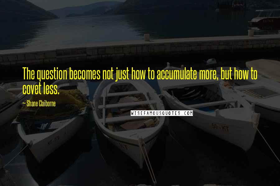 Shane Claiborne Quotes: The question becomes not just how to accumulate more, but how to covet less.