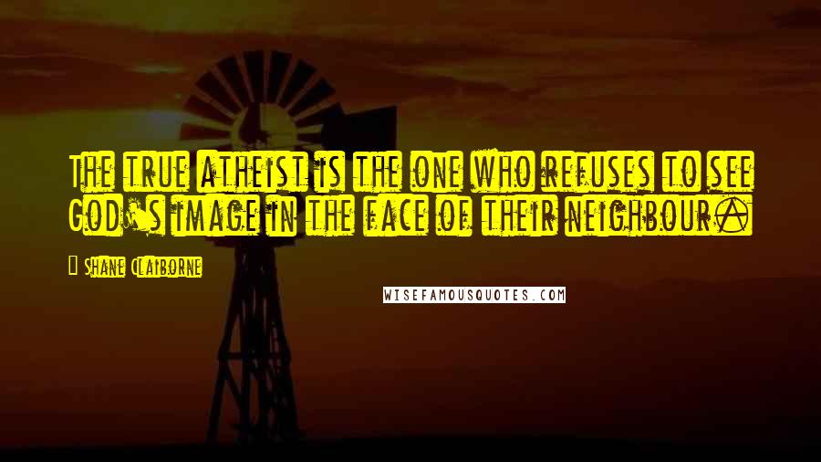 Shane Claiborne Quotes: The true atheist is the one who refuses to see God's image in the face of their neighbour.