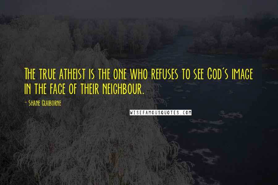 Shane Claiborne Quotes: The true atheist is the one who refuses to see God's image in the face of their neighbour.