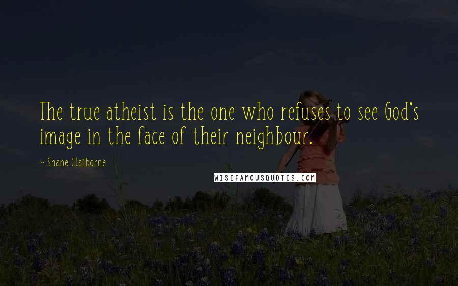 Shane Claiborne Quotes: The true atheist is the one who refuses to see God's image in the face of their neighbour.