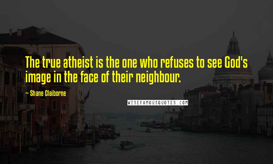 Shane Claiborne Quotes: The true atheist is the one who refuses to see God's image in the face of their neighbour.