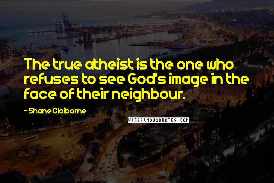Shane Claiborne Quotes: The true atheist is the one who refuses to see God's image in the face of their neighbour.