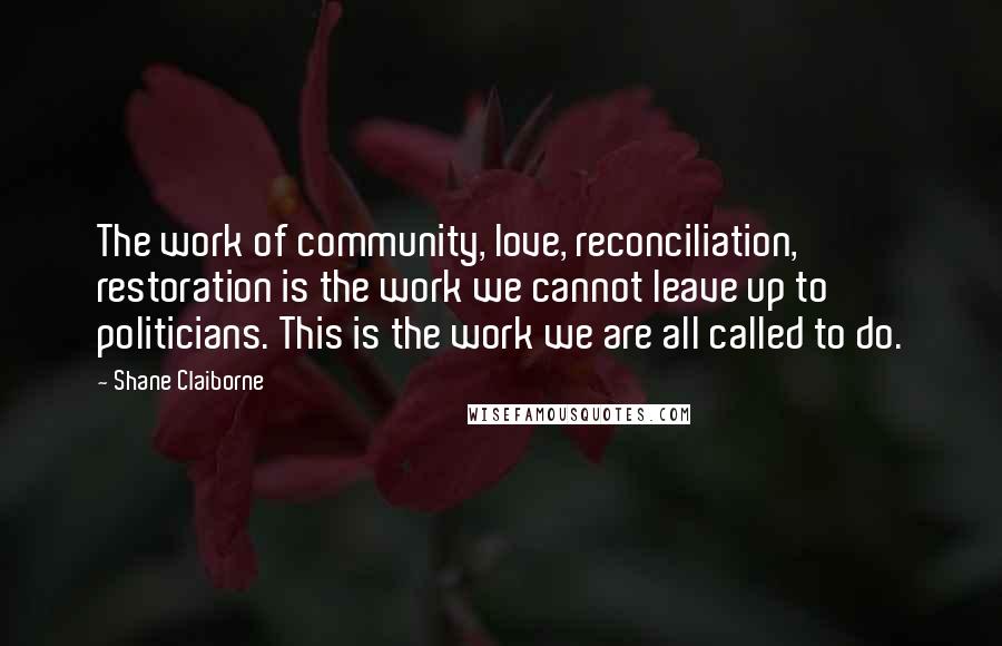 Shane Claiborne Quotes: The work of community, love, reconciliation, restoration is the work we cannot leave up to politicians. This is the work we are all called to do.