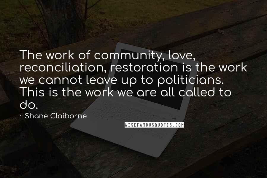 Shane Claiborne Quotes: The work of community, love, reconciliation, restoration is the work we cannot leave up to politicians. This is the work we are all called to do.