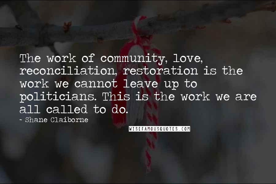 Shane Claiborne Quotes: The work of community, love, reconciliation, restoration is the work we cannot leave up to politicians. This is the work we are all called to do.