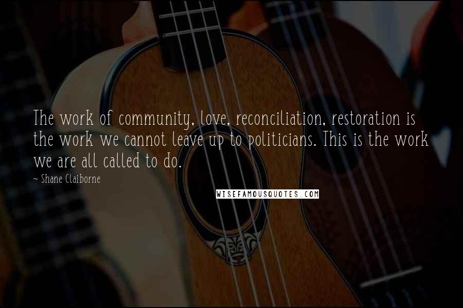 Shane Claiborne Quotes: The work of community, love, reconciliation, restoration is the work we cannot leave up to politicians. This is the work we are all called to do.