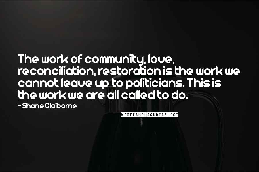 Shane Claiborne Quotes: The work of community, love, reconciliation, restoration is the work we cannot leave up to politicians. This is the work we are all called to do.