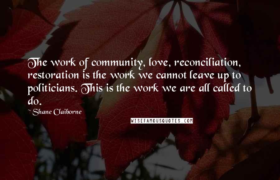 Shane Claiborne Quotes: The work of community, love, reconciliation, restoration is the work we cannot leave up to politicians. This is the work we are all called to do.