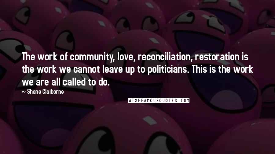 Shane Claiborne Quotes: The work of community, love, reconciliation, restoration is the work we cannot leave up to politicians. This is the work we are all called to do.