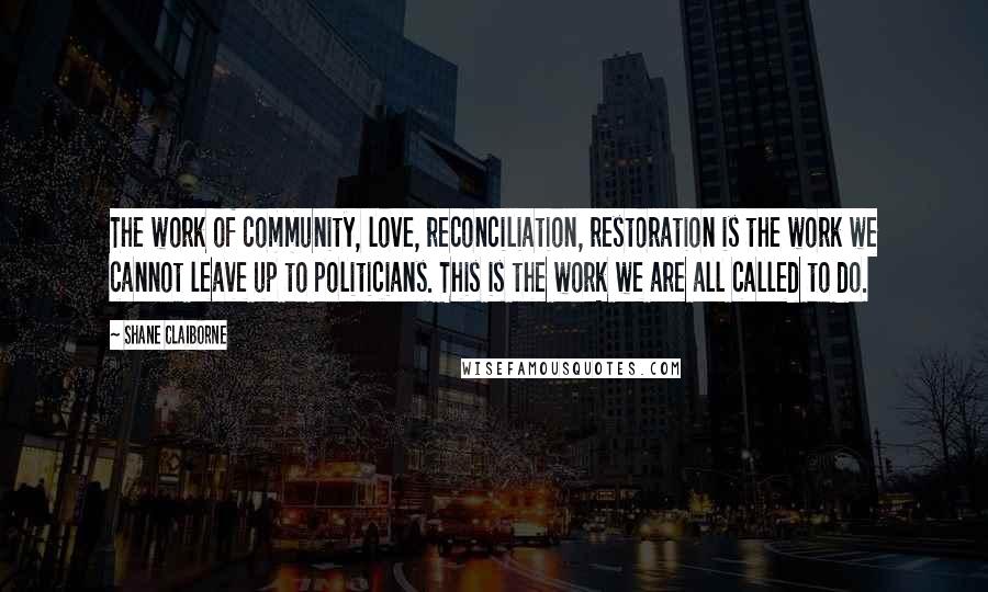 Shane Claiborne Quotes: The work of community, love, reconciliation, restoration is the work we cannot leave up to politicians. This is the work we are all called to do.