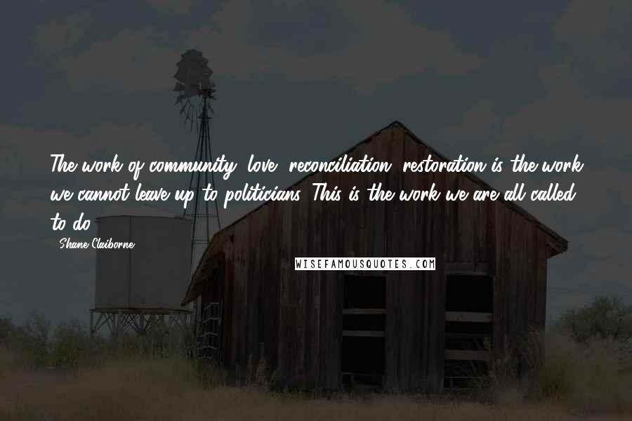 Shane Claiborne Quotes: The work of community, love, reconciliation, restoration is the work we cannot leave up to politicians. This is the work we are all called to do.