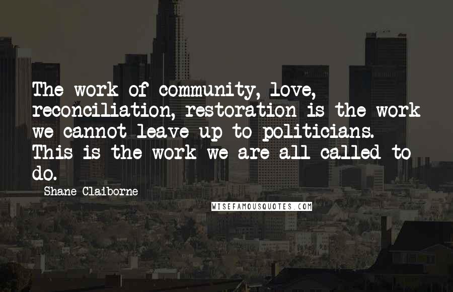 Shane Claiborne Quotes: The work of community, love, reconciliation, restoration is the work we cannot leave up to politicians. This is the work we are all called to do.