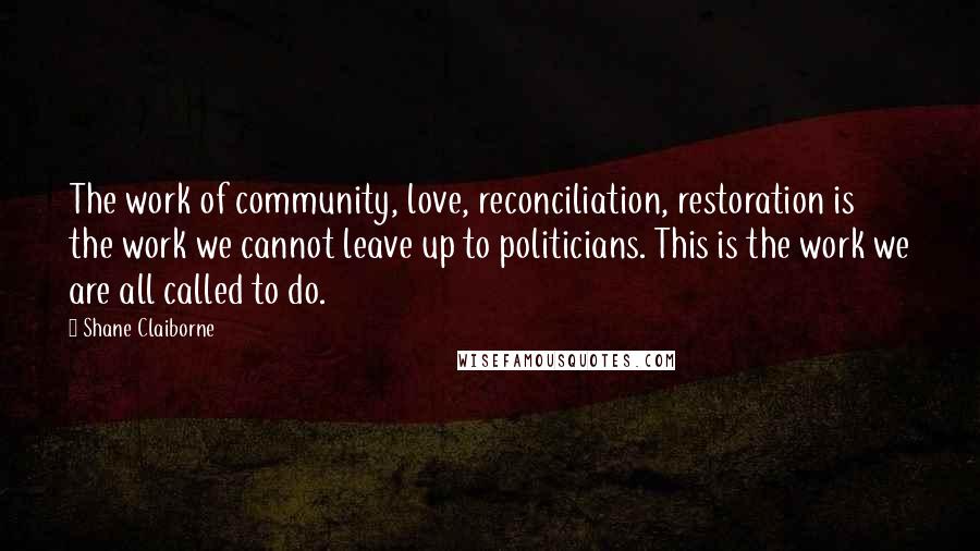 Shane Claiborne Quotes: The work of community, love, reconciliation, restoration is the work we cannot leave up to politicians. This is the work we are all called to do.