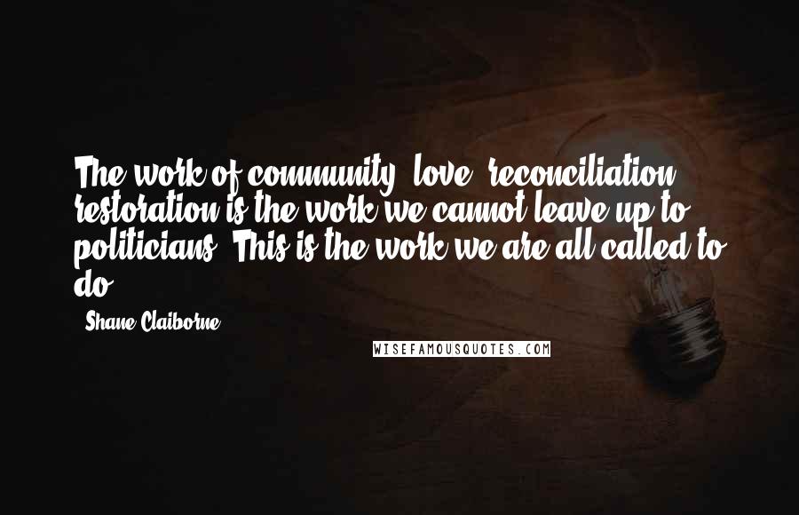 Shane Claiborne Quotes: The work of community, love, reconciliation, restoration is the work we cannot leave up to politicians. This is the work we are all called to do.