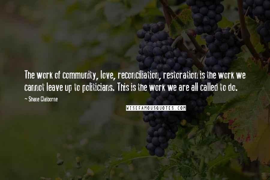 Shane Claiborne Quotes: The work of community, love, reconciliation, restoration is the work we cannot leave up to politicians. This is the work we are all called to do.