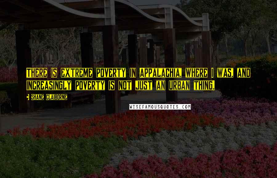 Shane Claiborne Quotes: There is extreme poverty in Appalachia, where I was, and increasingly poverty is not just an urban thing.