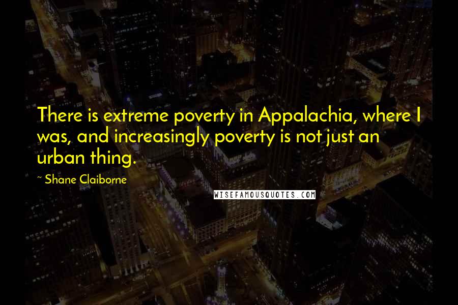 Shane Claiborne Quotes: There is extreme poverty in Appalachia, where I was, and increasingly poverty is not just an urban thing.