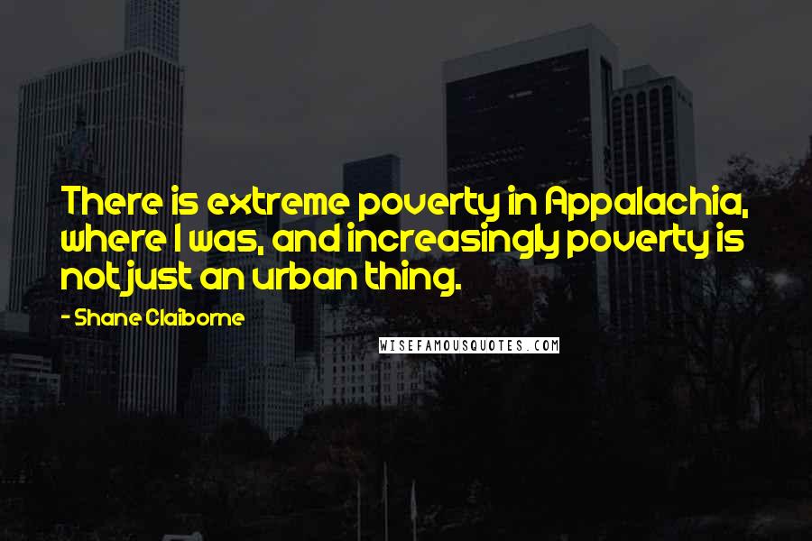 Shane Claiborne Quotes: There is extreme poverty in Appalachia, where I was, and increasingly poverty is not just an urban thing.