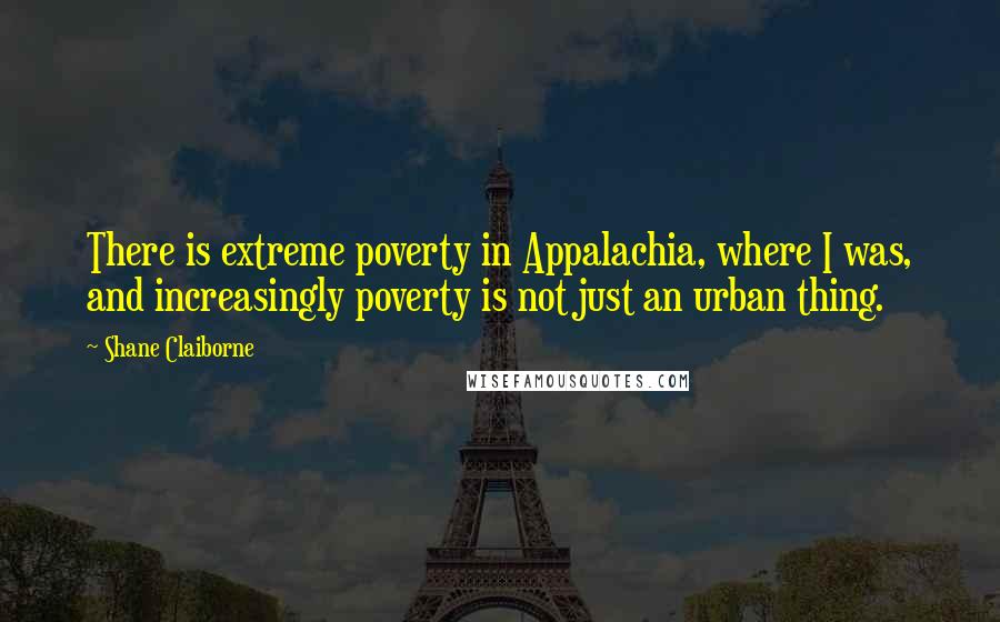 Shane Claiborne Quotes: There is extreme poverty in Appalachia, where I was, and increasingly poverty is not just an urban thing.