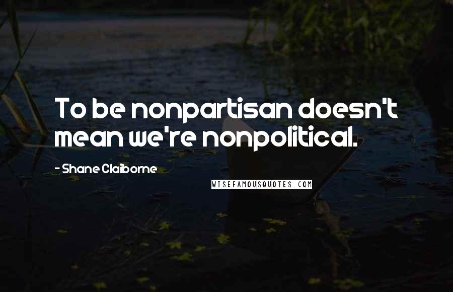 Shane Claiborne Quotes: To be nonpartisan doesn't mean we're nonpolitical.