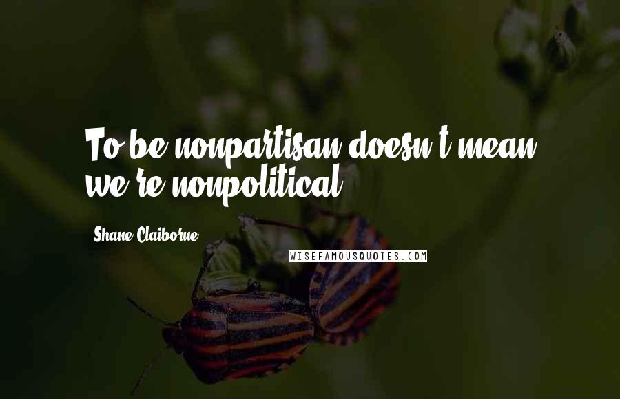 Shane Claiborne Quotes: To be nonpartisan doesn't mean we're nonpolitical.