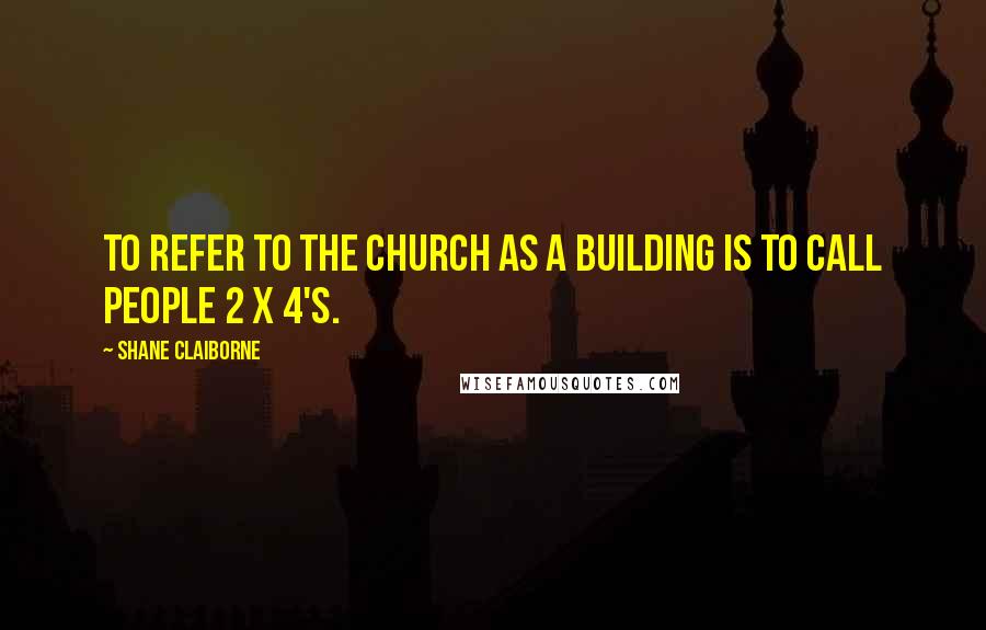 Shane Claiborne Quotes: To refer to the Church as a building is to call people 2 x 4's.