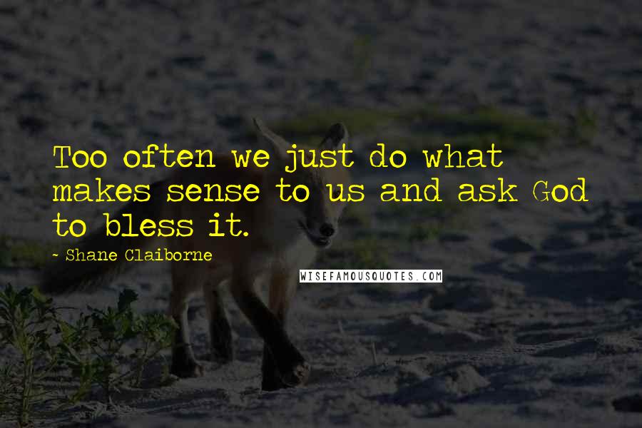 Shane Claiborne Quotes: Too often we just do what makes sense to us and ask God to bless it.