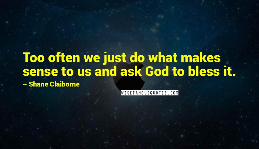 Shane Claiborne Quotes: Too often we just do what makes sense to us and ask God to bless it.