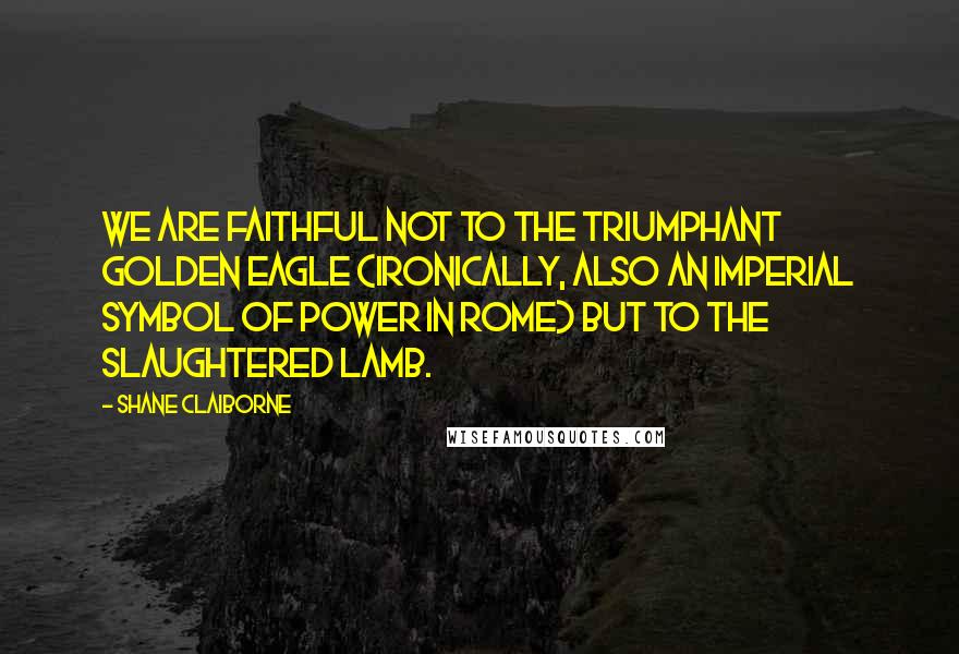 Shane Claiborne Quotes: We are faithful not to the triumphant golden eagle (ironically, also an imperial symbol of power in Rome) but to the slaughtered Lamb.