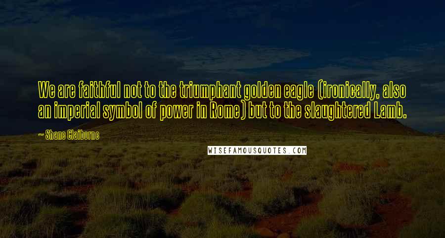 Shane Claiborne Quotes: We are faithful not to the triumphant golden eagle (ironically, also an imperial symbol of power in Rome) but to the slaughtered Lamb.