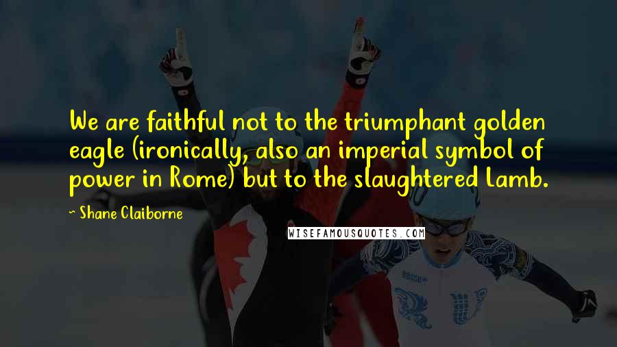 Shane Claiborne Quotes: We are faithful not to the triumphant golden eagle (ironically, also an imperial symbol of power in Rome) but to the slaughtered Lamb.