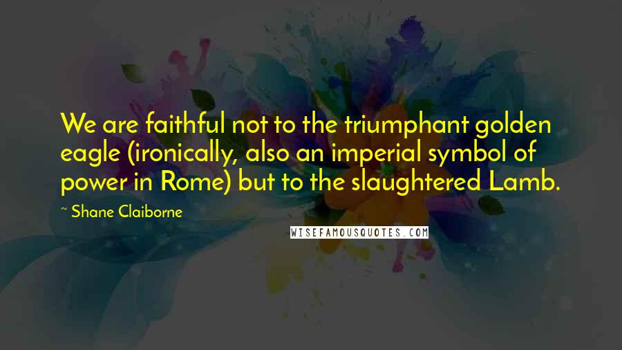Shane Claiborne Quotes: We are faithful not to the triumphant golden eagle (ironically, also an imperial symbol of power in Rome) but to the slaughtered Lamb.